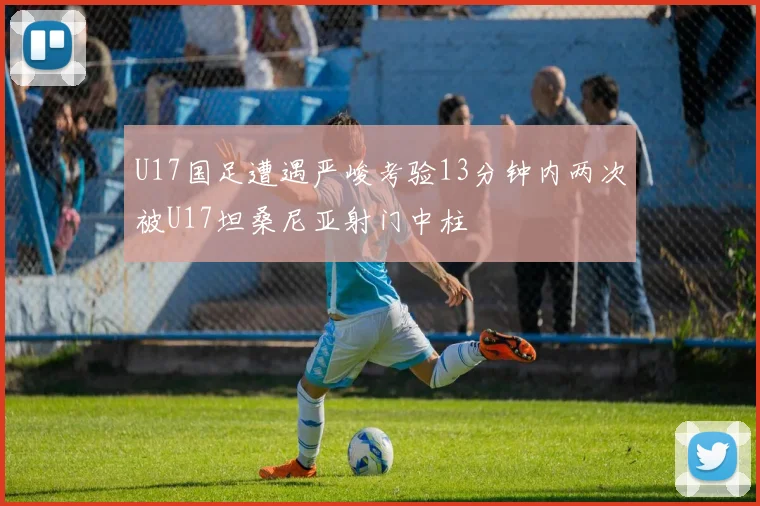 U17国足遭遇严峻考验13分钟内两次被U17坦桑尼亚射门中柱