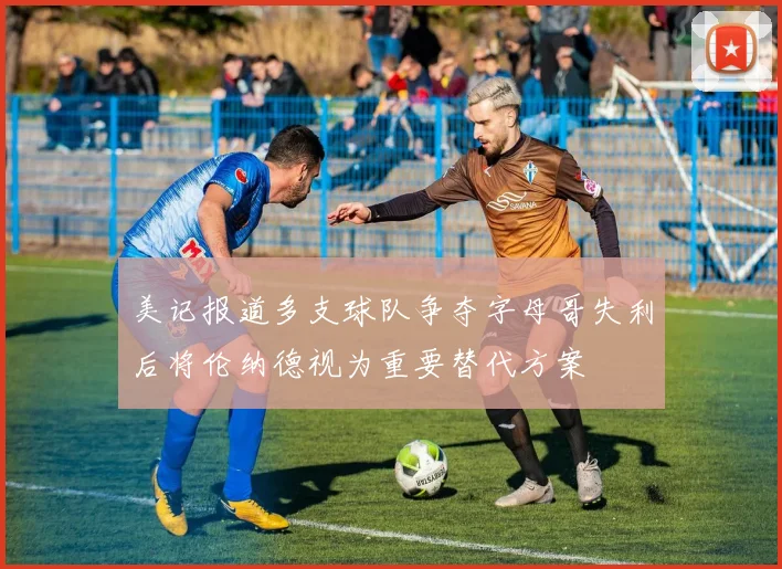 美记报道多支球队争夺字母哥失利后将伦纳德视为重要替代方案
