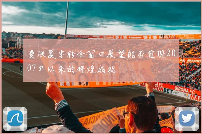 曼联夏季转会窗口展望能否重现2007年以来的辉煌成就