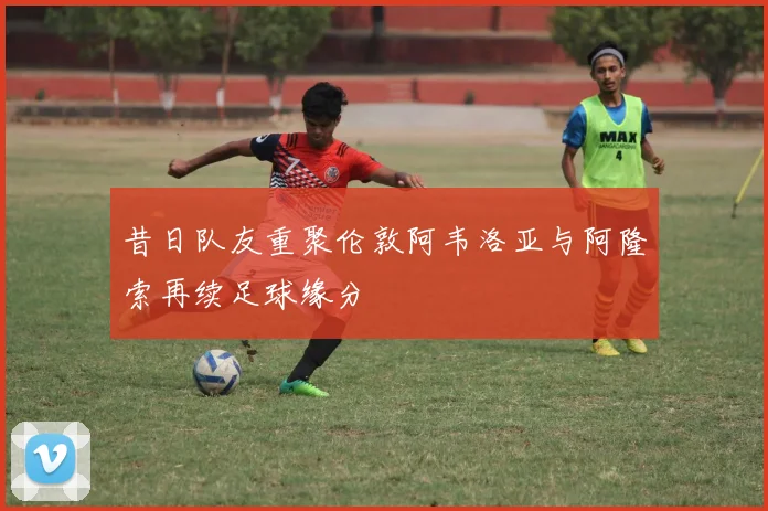 昔日队友重聚伦敦阿韦洛亚与阿隆索再续足球缘分