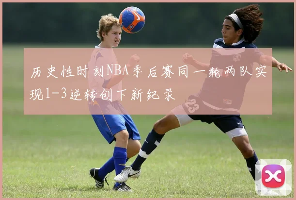 历史性时刻NBA季后赛同一轮两队实现1-3逆转创下新纪录