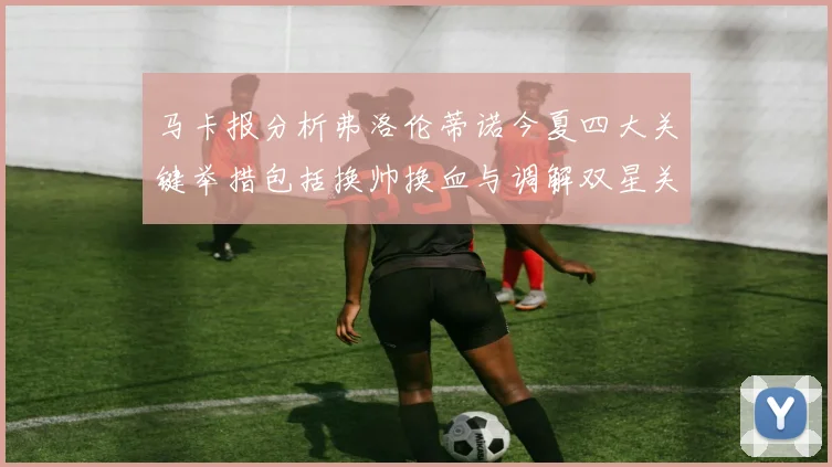 马卡报分析弗洛伦蒂诺今夏四大关键举措包括换帅换血与调解双星关系