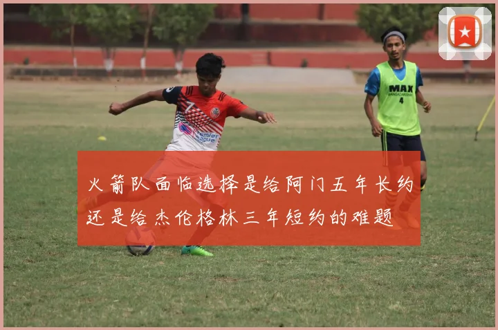 火箭队面临选择是给阿门五年长约还是给杰伦格林三年短约的难题