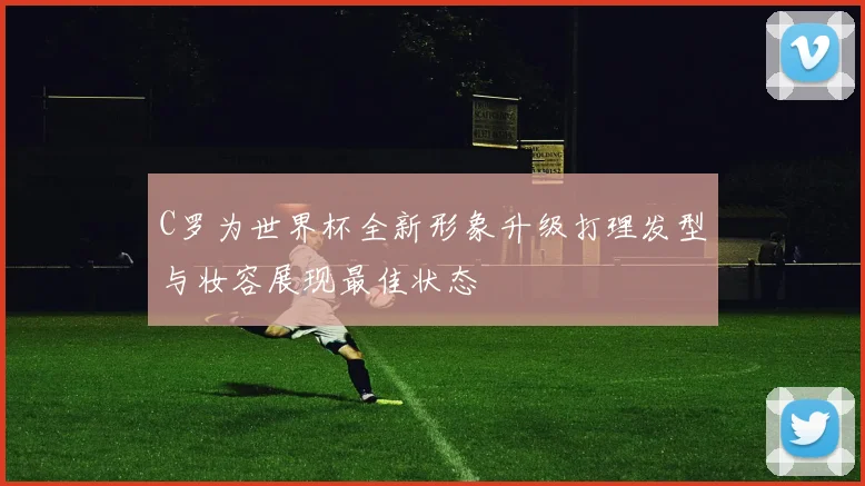 C罗为世界杯全新形象升级打理发型与妆容展现最佳状态