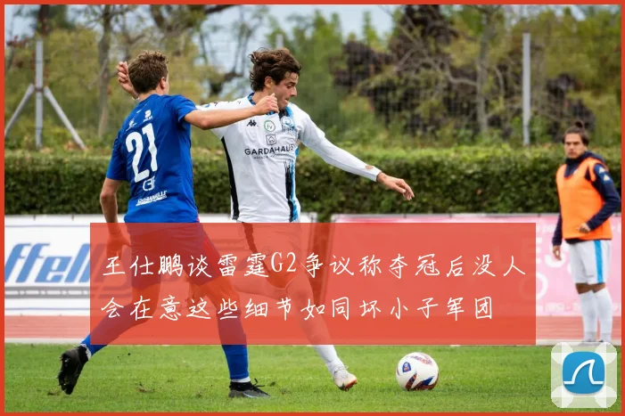 王仕鹏谈雷霆G2争议称夺冠后没人会在意这些细节如同坏小子军团
