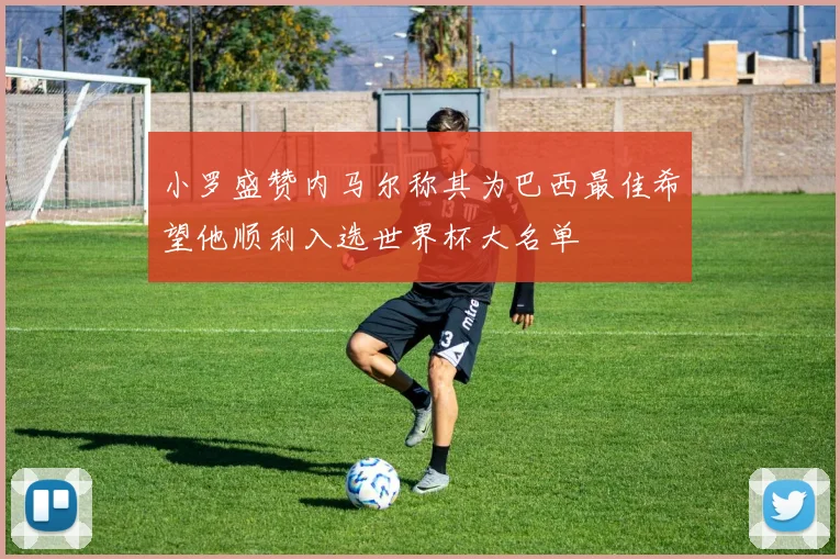 小罗盛赞内马尔称其为巴西最佳希望他顺利入选世界杯大名单
