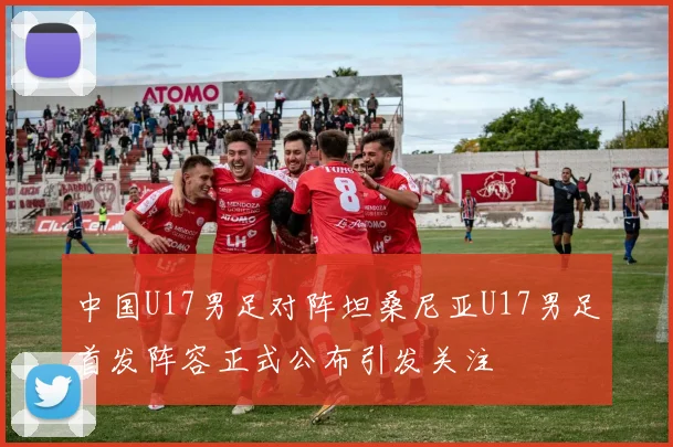 中国U17男足对阵坦桑尼亚U17男足首发阵容正式公布引发关注